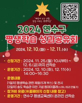 2024년 연수구 평생학습 성과공유회 참여자 모집

- 신청기간 : 2024. 11. 25.(월) 10시부터 ~ 12. 6.(금)까지 선착순
- 운영기간 : 2024. 12. 10.(화), 12. 11(수) 14:00~16:30
- 운영내용
[1일차] 평생학습 관련 체험(5개 부스) 및 전시
[2일차] 송도 학습관 이전 기념 원데이클래스(미니 트리 만들기)
- 참가비 유료(※홈페이지 신청 내용 참고)
- 신청방법 : 연수구 평생교육센터 (https://www.yeonsu.go.kr/lll/) 온라인 선착순 접수