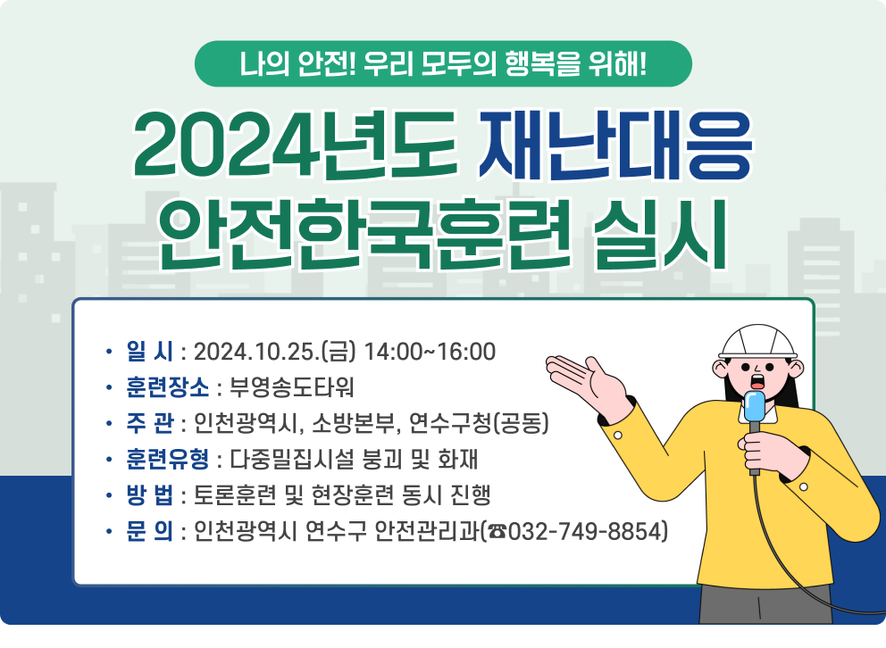 나의 안전! 우리 모두의 행복을 위해! 2024년도 재난대응 안전한국훈련 실시 □ 일 시 : 2024.10.25.(금) 14:00~16:00 □ 훈련장소 : 부영송도타워 □ 주 관 : 인천광역시, 소방본부, 연수구청(공동) □ 훈련유형 : 다중밀집시설 붕괴 및 화재 □ 방 법 : 토론훈련 및 현장훈련 동시 진행 □ 문 의 : 인천광역시 연수구 안전관리과(☎ 032-749-8854)