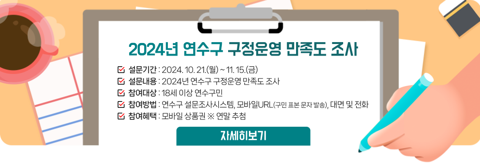 2024년 연수구 구정운영 만족도 조사  설문기간 : 2024. 10. 21.(월) ~ 11. 15.(금) 설문내용 : 2024년 연수구 구정운영 만족도 조사 참여대상 : 18세 이상 연수구민 참여방법 : 연수구 설문조사시스템, 모바일URL(구민 표본 문자 발송), 대면 및 전화 참여혜택 : 모바일 상품권 ※ 연말 추첨