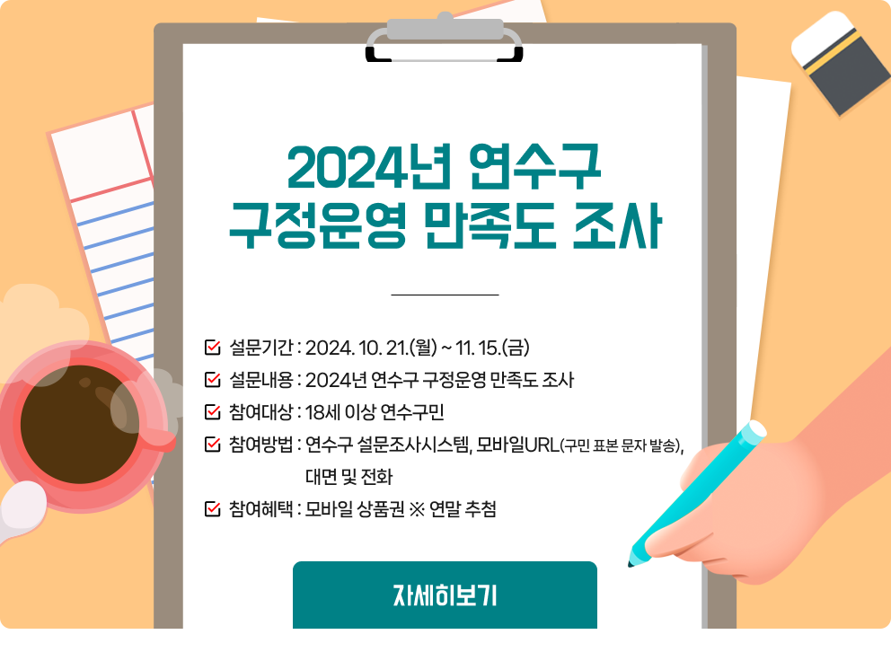 2024년 연수구 구정운영 만족도 조사  설문기간 : 2024. 10. 21.(월) ~ 11. 15.(금) 설문내용 : 2024년 연수구 구정운영 만족도 조사 참여대상 : 18세 이상 연수구민 참여방법 : 연수구 설문조사시스템, 모바일URL(구민 표본 문자 발송), 대면 및 전화 참여혜택 : 모바일 상품권 ※ 연말 추첨