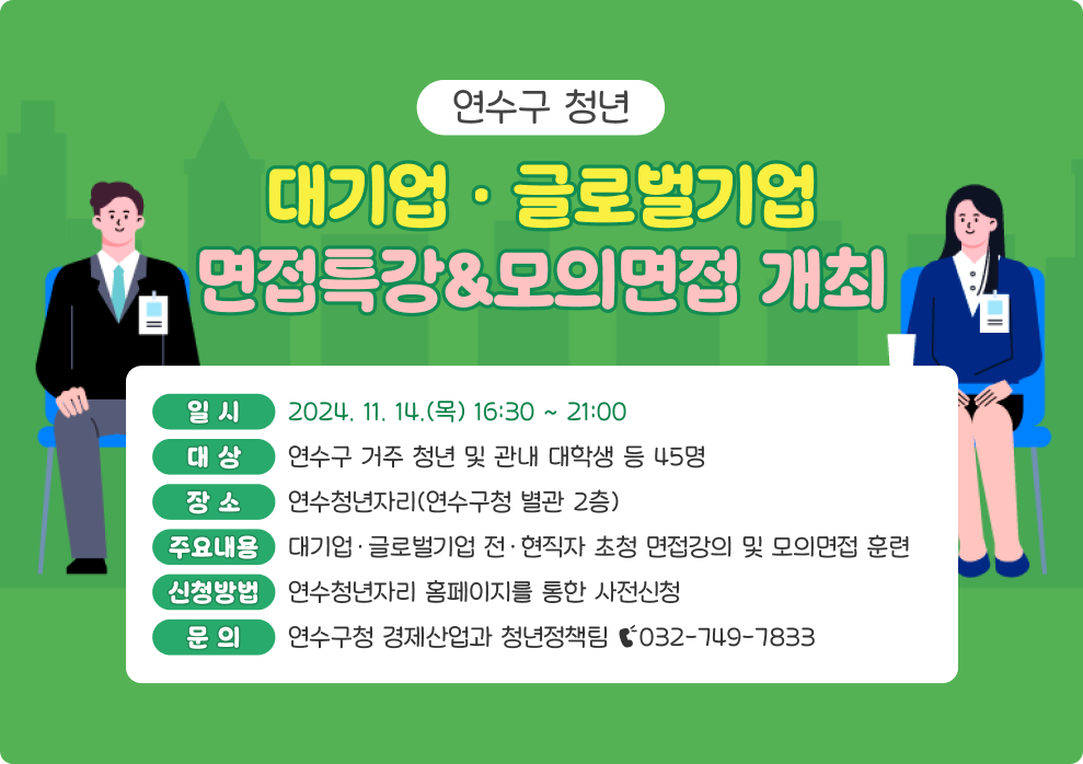 연수구 청년 대기업·글로벌기업 면접특강&모의면접 개최 일 시 : 2024. 11. 14.(목) 16:30 ~ 21:00 대 상 : 연수구 거주 청년 및 관내 대학생 등 45명 장 소 : 연수청년자리(연수구청 별관 2층) 주요내용 : 대기업·글로벌기업 전·현직자 초청 면접강의 및 모의면접 훈련 신청방법 : 연수청년자리 홈페이지를 통한 사전신청 문 의 : 연수구청 경제산업과 청년정책팀 ☎032-749-7833