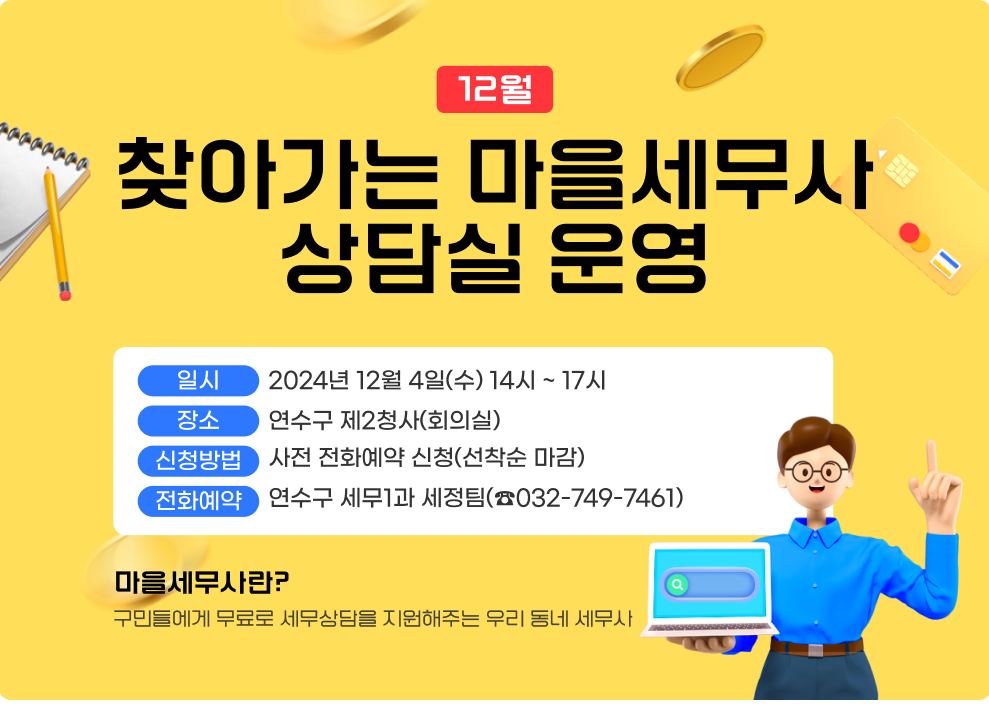 12월, 찾아가는 마을세무사 상담실 운영 - 일 시 : 2024년 12월 4일(수) 14시 ~ 17시 - 장 소 : 연수구 제2청사(회의실) - 신청방법 : 사전 전화예약 신청(선착순 마감) - 전화예약 : 연수구 세무1과 세정팀(☎032-749-7461) ※ 마을세무사란? 구민들에게 무료로 세무상담을 지원해주는 우리 동네 세무사