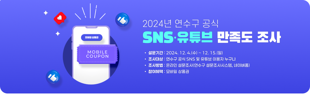 2024년 연수구 공식 SNS·유튜브 만족도 조사 설문기간 : 2024. 12. 4.(수) ~ 12. 15.(일) 조사대상 : 연수구 공식 SNS 및 유튜브 이용자 누구나 조사방법 : 온라인 설문조사(연수구 설문조사시스템, 네이버폼) 참여혜택 : 모바일 상품권