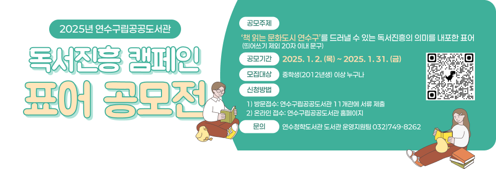 2025년 연수구립공공도서관 독서진흥 캠페인 표어 공모전  공모주제 : ‘책 읽는 문화도시 연수구’를 드러낼 수 있는 독서진흥의 의미를 내포한 표어(띄어쓰기 제외&#160;20자 이내 문구) 공모기간 : 2025. 1. 2. (목) ~ 2025. 1. 31. (금) 모집대상 :&#160;중학생(2012년생)&#160;이상 누구나 신청QR코드 신청방법 1)&#160;방문접수:&#160;연수구립공공도서관&#160;11개관에 서류 제출 2)&#160;온라인 접수:&#160;연수구립공공도서관 홈페이지 문의&#160;:&#160;연수청학도서관 도서관 운영지원팀&#160;☎032)749-8262