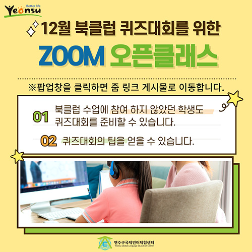 12월 북클럽 퀴즈대회를 위한 ZOOM 오픈클래스 ※ 팝업창을 클릭하면 줌 링크 게시물로 이동합니다. 01-북클럽 수업에 참여하지 않았던 학생도 퀴즈대회를 준비할 수 있습니다. 02-퀴즈대회의 팁을 얻을 수 있습니다.